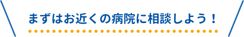 まずはお近くの病院に相談しよう！