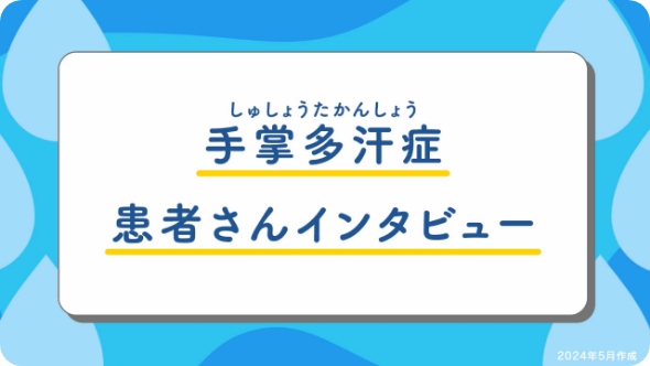 【手掌多汗症患者さんインタビュー】～症状、受診のきっかけ、治療、現在の生活、手の汗で悩んでいる方へ～