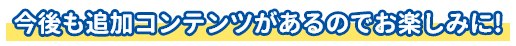 今後も追加コンテンツがあるのでお楽しみに!