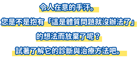 令人在意的手汗。您是不是抱有「這是體質問題就沒辦法了」的想法而放棄了呢？試著了解它的診斷與治療方法吧。